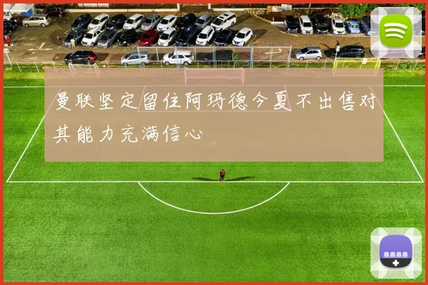 曼联坚定留住阿玛德今夏不出售对其能力充满信心