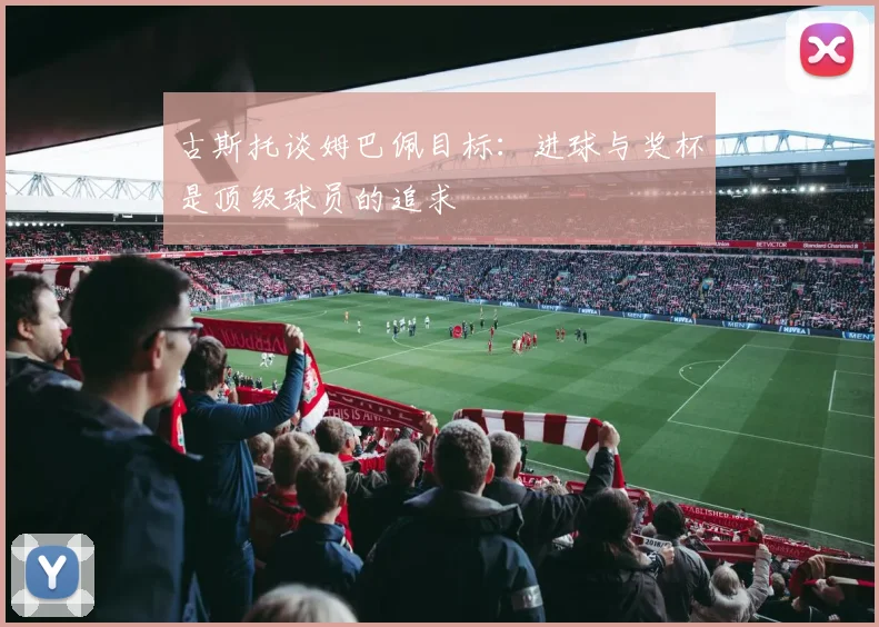 古斯托谈姆巴佩目标：进球与奖杯是顶级球员的追求