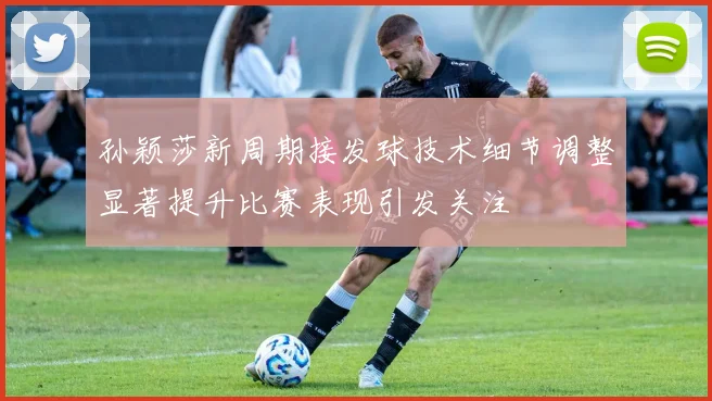 孙颖莎新周期接发球技术细节调整显著提升比赛表现引发关注