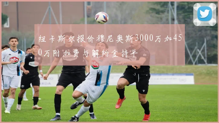 纽卡斯尔报价穆尼奥斯3000万加450万附加费与解约金持平
