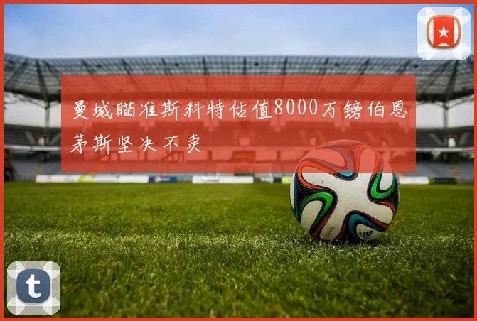 曼城瞄准斯科特估值8000万镑伯恩茅斯坚决不卖