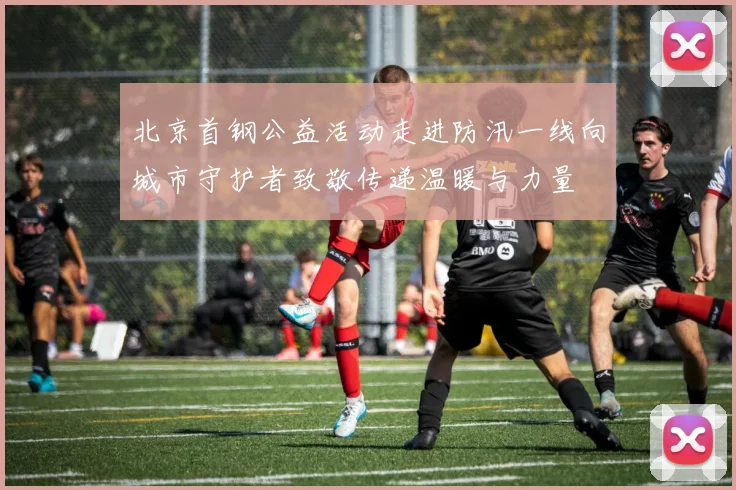 北京首钢公益活动走进防汛一线向城市守护者致敬传递温暖与力量