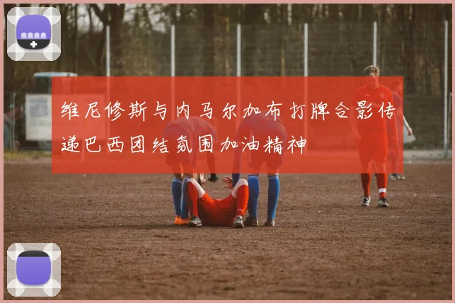 维尼修斯与内马尔加布打牌合影传递巴西团结氛围加油精神