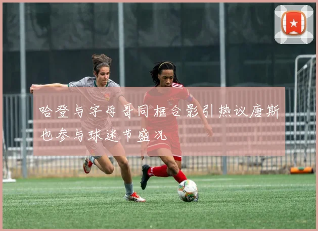 哈登与字母哥同框合影引热议唐斯也参与球迷节盛况
