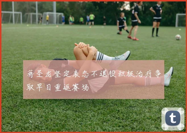 蒋圣龙坚定表态不退役积极治疗争取早日重返赛场