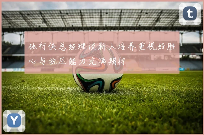 独行侠总经理谈新人培养重视好胜心与抗压能力充满期待