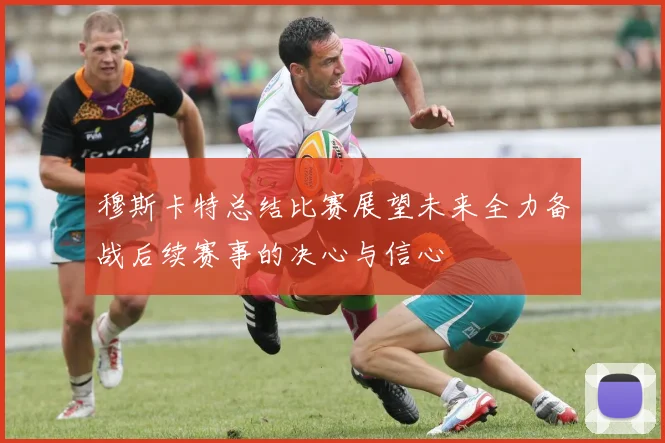 穆斯卡特总结比赛展望未来全力备战后续赛事的决心与信心