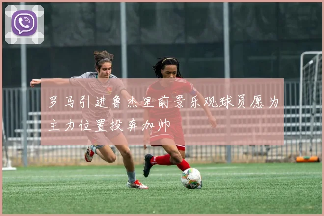 罗马引进鲁杰里前景乐观球员愿为主力位置投奔加帅