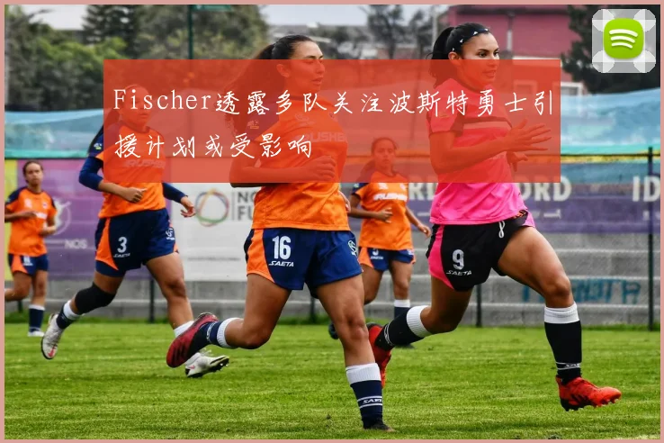 Fischer透露多队关注波斯特勇士引援计划或受影响