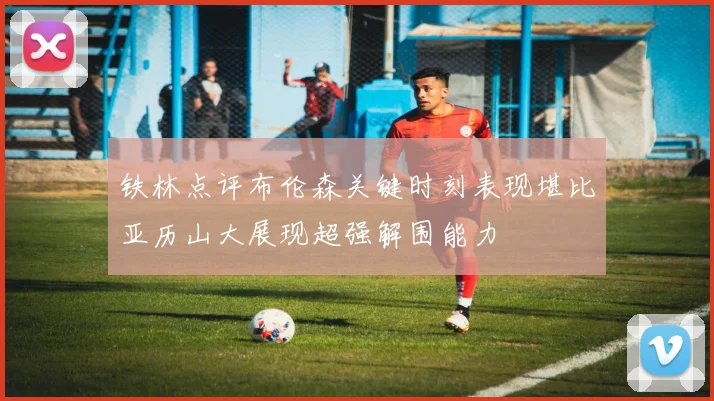 铁林点评布伦森关键时刻表现堪比亚历山大展现超强解围能力