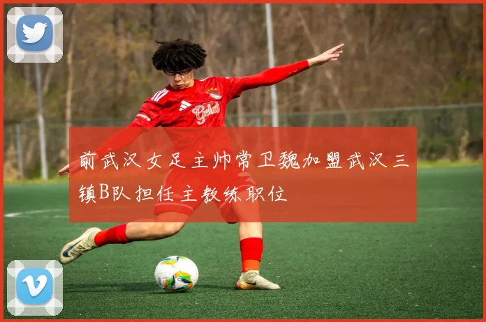 前武汉女足主帅常卫魏加盟武汉三镇B队担任主教练职位