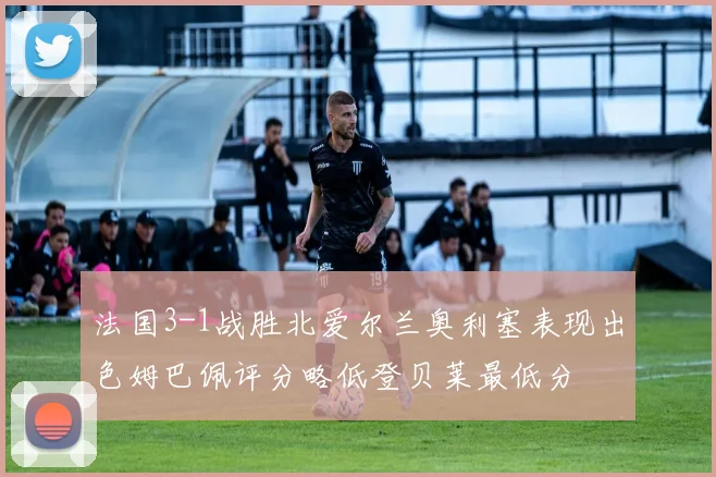 法国3-1战胜北爱尔兰奥利塞表现出色姆巴佩评分略低登贝莱最低分