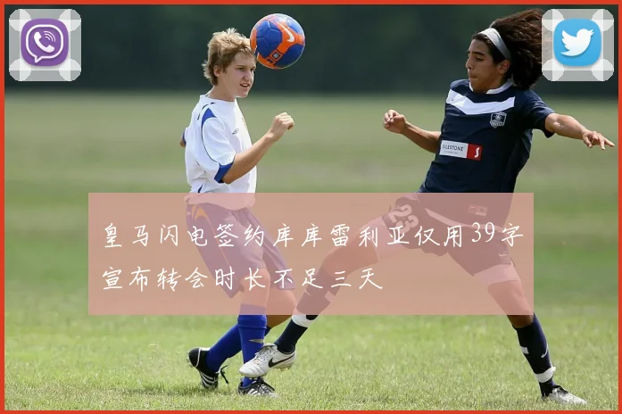 皇马闪电签约库库雷利亚仅用39字宣布转会时长不足三天
