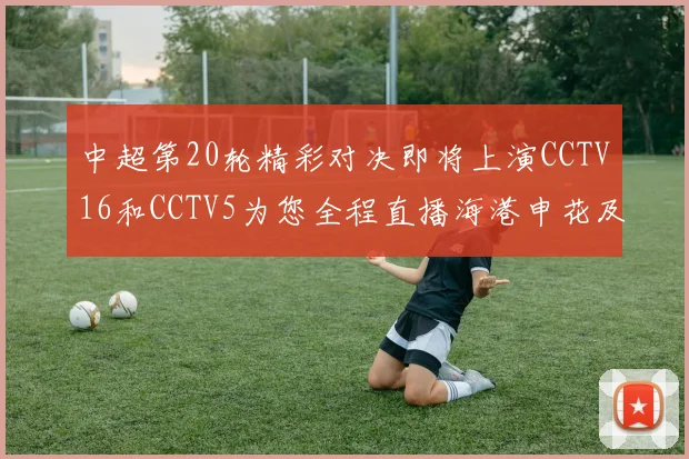 中超第20轮精彩对决即将上演CCTV16和CCTV5为您全程直播海港申花及蓉城国安赛事