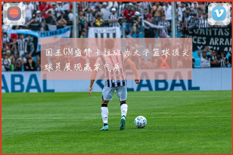国王GM盛赞卡拉班为大学篮球顶尖球员展现赢家气质
