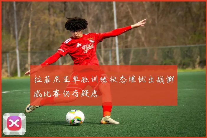 拉菲尼亚单独训练状态堪忧出战挪威比赛仍存疑虑