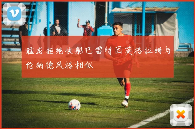 猛龙拒绝快船巴雷特因英格拉姆与伦纳德风格相似