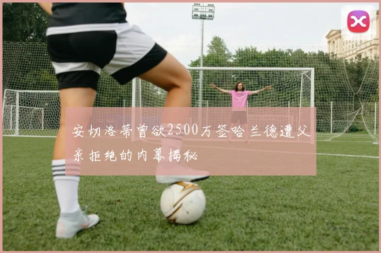 安切洛蒂曾欲2500万签哈兰德遭父亲拒绝的内幕揭秘