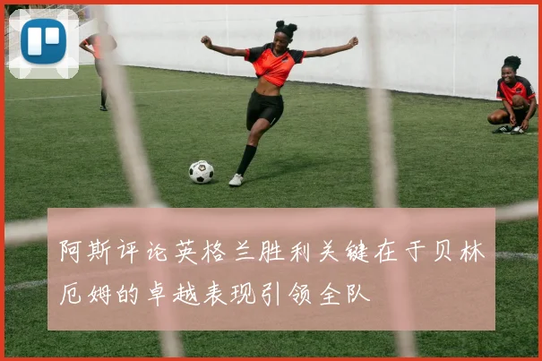 阿斯评论英格兰胜利关键在于贝林厄姆的卓越表现引领全队